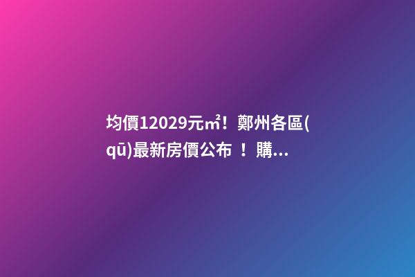 均價12029元/㎡！鄭州各區(qū)最新房價公布！購房前需要注意哪些事？